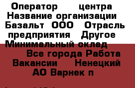 Оператор Call-центра › Название организации ­ Базальт, ООО › Отрасль предприятия ­ Другое › Минимальный оклад ­ 22 000 - Все города Работа » Вакансии   . Ненецкий АО,Варнек п.